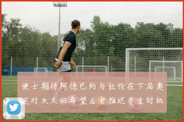 便士期待阿德巴约与杜伦在下届奥运对决文班希望后者推迟夺金时机