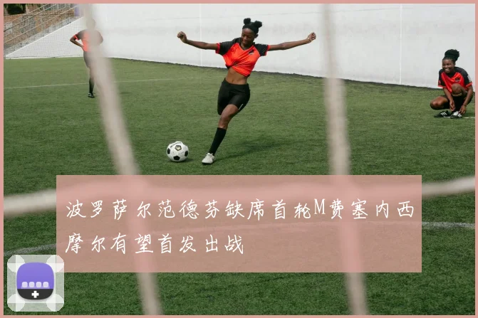 波罗萨尔范德芬缺席首轮M费塞内西摩尔有望首发出战