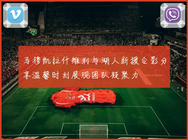 马穆凯拉什维利与湖人新援合影分享温馨时刻展现团队凝聚力