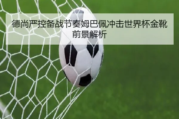 德尚严控备战节奏姆巴佩冲击世界杯金靴前景解析