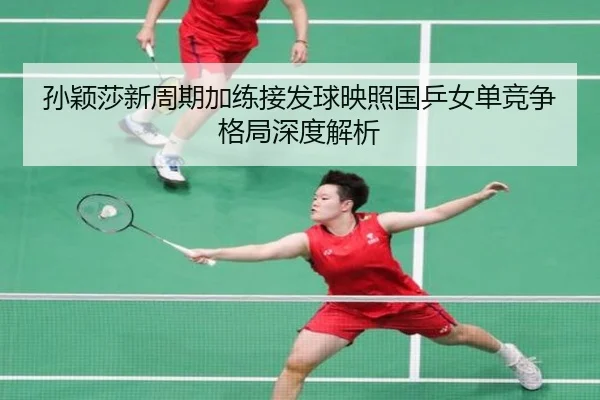 孙颖莎新周期加练接发球映照国乒女单竞争格局深度解析